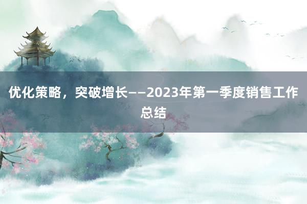 优化策略，突破增长——2023年第一季度销售工作总结